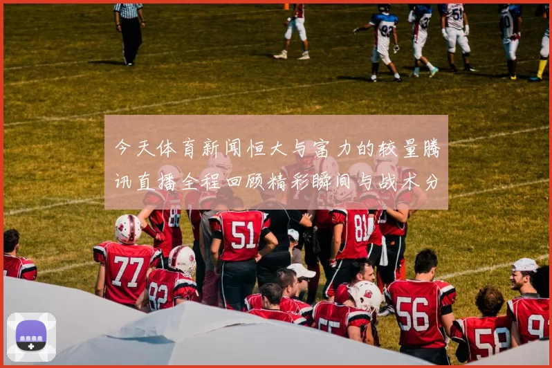 今天体育新闻恒大与富力的较量腾讯直播全程回顾精彩瞬间与战术分析