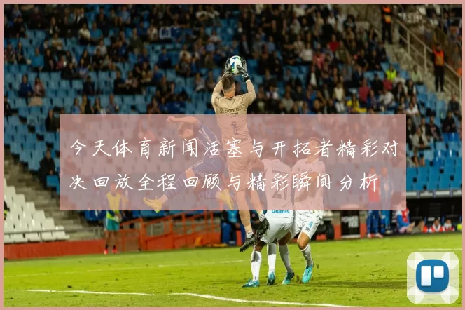 今天体育新闻活塞与开拓者精彩对决回放全程回顾与精彩瞬间分析