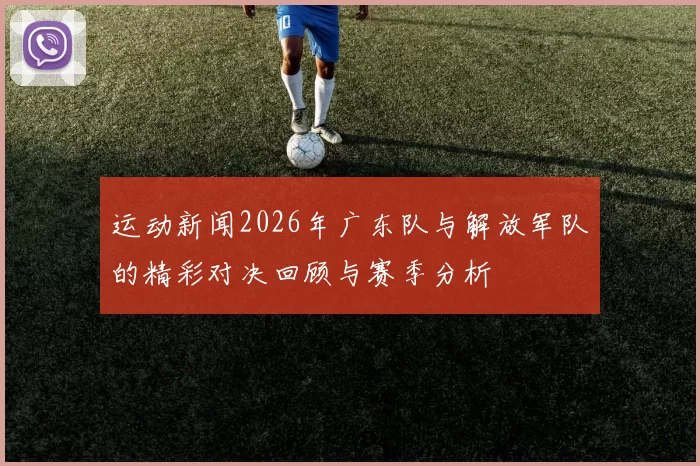运动新闻2026年广东队与解放军队的精彩对决回顾与赛季分析