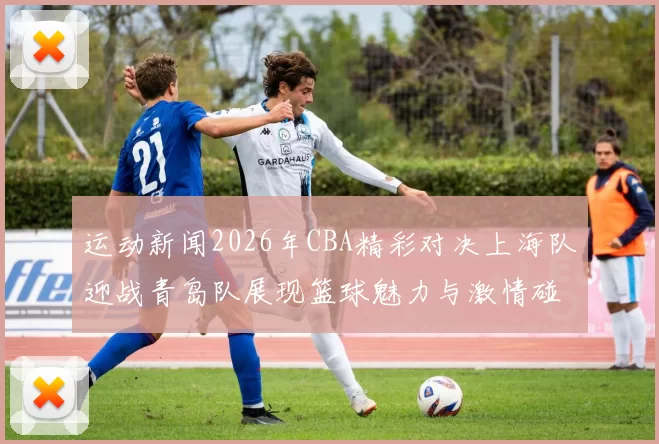 运动新闻2026年CBA精彩对决上海队迎战青岛队展现篮球魅力与激情碰撞