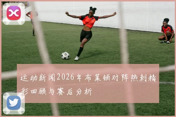 运动新闻2026年布莱顿对阵热刺精彩回顾与赛后分析