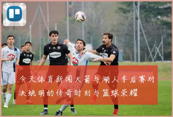 今天体育新闻火箭与湖人季后赛对决姚明的传奇时刻与篮球荣耀