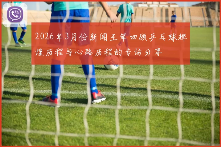 2026年3月份新闻王军回顾乒乓球辉煌历程与心路历程的专访分享