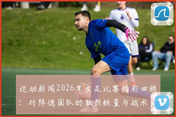 运动新闻2026年女足比赛精彩回顾：对阵德国队的激烈较量与战术分析